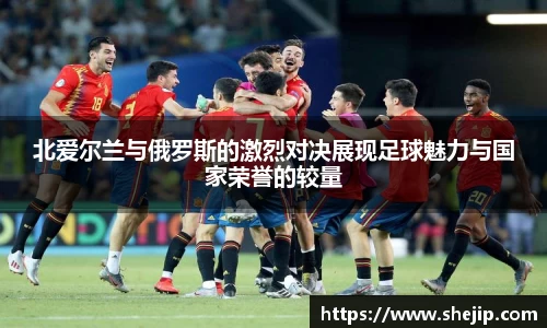 北爱尔兰与俄罗斯的激烈对决展现足球魅力与国家荣誉的较量